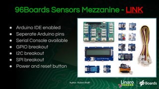 96Boards Sensors Mezzanine - LINK
● Arduino IDE enabled
● Seperate Arduino pins
● Serial Console available
● GPIO breakout
● I2C breakout
● SPI breakout
● Power and reset button
Author: Robert Wolff
 