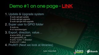 1. Update & Upgrade system
$ sudo apt-get update
$ sudo apt-get upgrade
$ sudo apt-get dist-upgrade
2. Super user to GPIO folder
$ sudo su
# cd /sys/class/gpio
3. Export, direction, value…
# echo GPIO_# > export
# cd gpio(GPIO_#)
# echo “out/in” > direction
# echo 0/1 > value
4. Profit!!! (Next we look at libraries)
Demo #1 on one page - LINK
Author: Robert Wolff
 