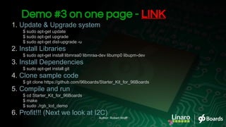 1. Update & Upgrade system
$ sudo apt-get update
$ sudo apt-get upgrade
$ sudo apt-get dist-upgrade -u
2. Install Libraries
$ sudo apt-get install libmraa0 libmraa-dev libump0 libupm-dev
3. Install Dependencies
$ sudo apt-get install git
4. Clone sample code
$ git clone https://github.com/96boards/Starter_Kit_for_96Boards
5. Compile and run
$ cd Starter_Kit_for_96Boards
$ make
$ sudo ./rgb_lcd_demo
6. Profit!!! (Next we look at I2C)
Demo #3 on one page - LINK
Author: Robert Wolff
 