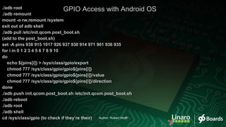 ./adb root
./adb remount
mount -o rw,remount /system
exit out of adb shell
./adb pull /etc/init.qcom.post_boot.sh
(add to the post_boot.sh)
set -A pins 938 915 1017 926 937 930 914 971 901 936 935
for i in 0 1 2 3 4 5 6 7 8 9 10
do
echo ${pins[i]} > /sys/class/gpio/export
chmod 777 /sys/class/gpio/gpio${pins[i]}
chmod 777 /sys/class/gpio/gpio${pins[i]}/value
chmod 777 /sys/class/gpio/gpio${pins[i]}/direction
done
./adb push init.qcom.post_boot.sh /etc/init.qcom.post_boot.sh
./adb reboot
./adb root
./adb shell
cd /sys/class/gpio (to check if they’re their)
GPIO Access with Android OS
Author: Robert Wolff
 