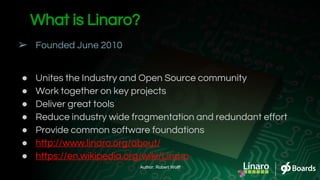 What is Linaro?
➢ Founded June 2010
● Unites the Industry and Open Source community
● Work together on key projects
● Deliver great tools
● Reduce industry wide fragmentation and redundant effort
● Provide common software foundations
● http://www.linaro.org/about/
● https://en.wikipedia.org/wiki/Linaro
Author: Robert Wolff
 
