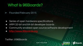 What is 96Boards?
➢ Founded February 2015
● Series of open hardware specifications
● ARM 32-bit and 64-bit developer boards
● Community enabled open source software development
● http://www.96boards.org
Twitter: @96Boards
Author: Robert Wolff
 