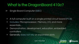 ➢ Single Board Computer (SBC)
▣ A full computer built on a single printed circuit board (PCB)
▣ Includes: Microprocessor, Memory, I/O, and more
essentials…
▣ Demonstration, development, education, embedded
controllers
▣ Generally does not rely on expansion slots
What is the DragonBoard 410c?
Author: Robert Wolff
 