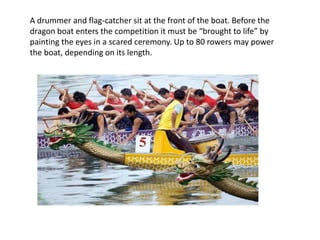 A drummer and flag-catcher sit at the front of the boat. Before the
dragon boat enters the competition it must be “brought to life” by
painting the eyes in a scared ceremony. Up to 80 rowers may power
the boat, depending on its length.
 
