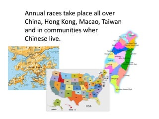 Annual races take place all over
China, Hong Kong, Macao, Taiwan
and in communities wherever
Chinese live.
 