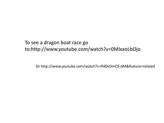 To see a dragon boat race go
to:http://www.youtube.com/watch?v=0MlxaoLbOjo
Or http://www.youtube.com/watch?v=Pd0vOmCE-dM&feature=related
 
