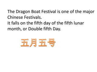 The Dragon Boat Festival is one of the major
Chinese Festivals.
It falls on the fifth day of the fifth lunar
month, or Double fifth Day.
 