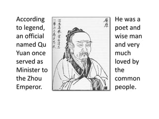 According
to legend,
an official
named Qu
Yuan once
served as
Minister to
the Zhou
Emperor.
He was a
poet and
wise man
and very
much
loved by
the
common
people.
 