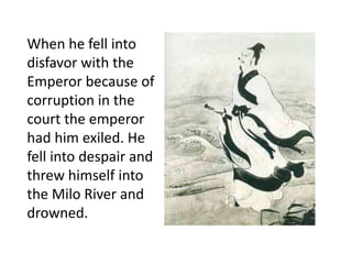 When he fell into
disfavor with the
Emperor because of
corruption in the
court the emperor
had him exiled. He
fell into despair and
threw himself into
the Milo River and
drowned.
 