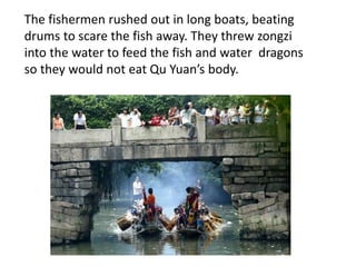 The fishermen rushed out in long boats, beating
drums to scare the fish away. They threw zongzi
into the water to feed the fish and water dragons
so they would not eat Qu Yuan’s body.
 