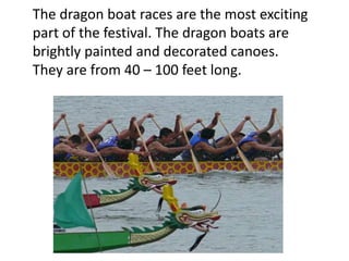 The dragon boat races are the most exciting
part of the festival. The dragon boats are
brightly painted and decorated canoes.
They are from 40 – 100 feet long.
 