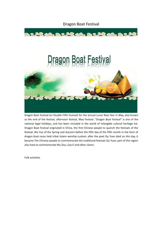 Dragon Boat Festival
Dragon Boat Festival (or Double Fifth Festival) for the annual Lunar New Year in May, also known
as the end of the festival, afternoon festival, May Festival. "Dragon Boat Festival" is one of the
national legal holidays, and has been included in the world of intangible cultural heritage list.
Dragon Boat Festival originated in China, the first Chinese people to quench the festivals of the
festival, Wu Yue of the Spring and Autumn before the fifth day of the fifth month in the form of
dragon boat races held tribal totem worship custom; after the poet Qu Yuan died on this day, it
became The Chinese people to commemorate the traditional festivals Qu Yuan; part of the region
also have to commemorate Wu Zixu, Cao E and other claims.
Folk activities
 