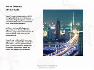 NOTRE EXPERTISE
VOTRE SUCCÈS

Depuis leurs premiers contacts en 1984 à
Guangzhou (Canton), les fondateurs de
Corporation Dragonbridge ont construit un
vaste réseau d’expertise sur le terrain en
Chine et en Amérique du Nord.

La Chine a connu un développement
fulgurant au cours des deux dernières
décennies, propulsé par la libéralisation de
son économie et par la croissance du
pouvoir d’achat.

Dragonbridge est bien placée pour vous
appuyer dans vos démarches avec la Chine
puisque nous sommes spécialistes de la
Chine. Nous pouvons vous aider à mieux
accéder aux opportunités, à gérer les
risques et à naviguer dans le système.




                                               CORPORATION DRAGONBRIDGE
                                                  Votre accès au "Dragon"
 