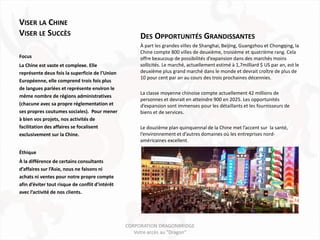 VISER LA CHINE
VISER LE SUCCÈS                                       DES OPPORTUNITÉS GRANDISSANTES
                                                      À part les grandes villes de Shanghai, Beijing, Guangzhou et Chongqing, la
                                                      Chine compte 800 villes de deuxième, troisième et quatrième rang. Cela
Focus                                                 offre beaucoup de possibilités d’expansion dans des marchés moins
La Chine est vaste et complexe. Elle                  sollicités. Le marché, actuellement estimé à 1,7milliard $ US par an, est le
représente deux fois la superficie de l’Union         deuxième plus grand marché dans le monde et devrait croître de plus de
                                                      10 pour cent par an au cours des trois prochaines décennies.
Européenne, elle comprend trois fois plus
de langues parlées et représente environ le
                                                      La classe moyenne chinoise compte actuellement 42 millions de
même nombre de régions administratives
                                                      personnes et devrait en atteindre 900 en 2025. Les opportunités
(chacune avec sa propre réglementation et             d’expansion sont immenses pour les détaillants et les fournisseurs de
ses propres coutumes sociales). Pour mener            biens et de services.
à bien vos projets, nos activités de
facilitation des affaires se focalisent               Le douzième plan quinquennal de la Chine met l’accent sur la santé,
exclusivement sur la Chine.                           l’environnement et d’autres domaines où les entreprises nord-
                                                      américaines excellent.

Éthique
À la différence de certains consultants
d’affaires sur l’Asie, nous ne faisons ni
achats ni ventes pour notre propre compte
afin d’éviter tout risque de conflit d’intérêt
avec l’activité de nos clients.




                                                 CORPORATION DRAGONBRIDGE
                                                    Votre accès au "Dragon"
 