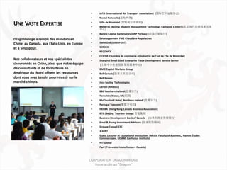 •   IATA (International Air Transport Association) (国际空中运输协会)
                                               •   Nortel Networks(北电网络)

UNE VASTE EXPERTISE                            •
                                               •
                                                   Ville de Montréal (蒙特利尔市政府)
                                                   BMMTEC (Beijing Modern Management Technology Exchange Center) (北京现代管理技术交易
                                                   中心)
                                               •   Banexi Capital Partenaires (BNP Paribas) (法国巴黎银行)
Dragonbridge a rempli des mandats en           •   Développement PME Chaudière-Appalaches
Chine, au Canada, aux États-Unis, en Europe    •   SMMGIM (GIMXPORT)

et à Singapour.                                •   SERDEX
                                               •   RECOMEX
                                               •   CCIEIM (Chambre de commerce et industrie de l’est de l’île de Montréal)
Nos collaborateurs et nos spécialistes         •   Shanghai Small Sized Enterprise Trade Development Service Center
chevronnés en Chine, ainsi que notre équipe        (上海中小企业贸易发展服务中心)
de consultants et de formateurs en             •   BMO Capital Markets Group
Amérique du Nord offrent les ressources        •   Bell Canada(加拿大贝尔公司)
dont vous avez besoin pour réussir sur le      •   Bell Nexxia
marché chinois.                                •   Jyco Sealing Technologies
                                               •   Certen (Amdocs)
                                               •   BBC Northern Ireland(北爱尔兰)
                                               •   Yorkshire Water, UK(英国)
                                               •   McClausland Hotel, Northern Ireland (北爱尔兰)
                                               •   Portugal Telecom(葡萄牙电信)
                                               •   HKCBA (Hong Kong Canada Business Association)
                                               •   BTG (Beijing Tourism Group) 首旅集团
                                               •   Business Development Bank of Canada (加拿大商业发展银行)
                                               •   Ernst & Young Investment Advisors (安永投资顾问)
                                               •   Groupe Conseil CFC
                                               •   3-SOFT
                                               •   Guest Lecturer at Educational Institutions (McGill Faculty of Business,, Hautes Études
                                                   Commerciales, UQAM, Confucius Institute)
                                               •   HIT Global
                                               •   PwC (PricewaterhouseCoopers Canada)



                                              CORPORATION DRAGONBRIDGE
                                                 Votre accès au "Dragon"
 