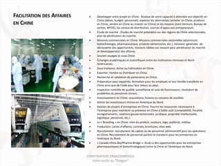 FACILITATION DES AFFAIRES       Développer votre projet en Chine: Analyse de votre capacité à atteindre vos objectifs en
                                 Chine (délais, budget, personnel), explorer les alternatives (acheter en Chine, produire
EN CHINE                         en Chine, vendre en Chine ou investir en Chine) et les moyens (Joint Venture, Bureau de
                                 ventes, WFOE), les canaux de distribution, sources d’appui aux entrepreneurs.
                                Étude de marché : Études de marché préalables sur des régions de Chine sélectionnées,
                                 plan de pénétration du marché.
                                Missions commerciales en Chine: Missions commerciales sectorielles (aluminium,
                                 biotechnologie, pharmaceutique, produits alimentaires, etc.), missions générales de
                                 découverte des opportunités, missions ciblées sur mesure pour pénétration du marché
                                 et développement des affaires.
                                Soutien voyages et visas Chine
                                Échanges académiques et scientifiques entre les institutions chinoises et Nord-
                                 Américaines.
                                Sous-traitance, Achat ou Fabrication en Chine.
                                Exporter, Vendre ou Distribuer en Chine.
                                Recherche et validation de partenaires en Chine.
                                Préparation pour expatriés: formation pour les employés et leur famille transférés en
                                 Chine ainsi que de l’aide pour leur retour au pays.
                                Inspection contrôle de qualité, surveillance et suivi de fournisseurs, résolution de
                                 problèmes du personnel chinois.
                                Investissement en Chine: acquisitions, fusions ou cessions de sociétés.
                                Attirer les investisseurs chinois en Amérique du Nord.
                                Gestion de projets d’entreprises en Chine: Fournir les ressources nécessaires à
                                 l’entreprise pour maintenir sa présence en Chine à faible coût (comptabilité, fiscalité,
                                 enregistrements, relations gouvernementales, juridique, propriété intellectuelle,
                                 logistique, personnel, etc.)
                                Le « Branding » en Chine: nom du produit, couleurs, logo, publicité, médias.
                                Traduction: cartes d'affaires, contrats, brochures, sites web.
                                Recrutement: recrutement de cadres ou de personnel administratif pour les opérations
                                 en Chine. Recrutement de personnel parlant le mandarin pour les entreprises en
                                 Amérique du Nord.
                                « Canada-China Bio/Pharma Bridge »: Accès à des opportunités pour les entreprises
                                 pharmaceutiques et biotechnologiques entre la Chine et l'Amérique du Nord.


                            CORPORATION DRAGONBRIDGE
                               Votre accès au "Dragon"
 