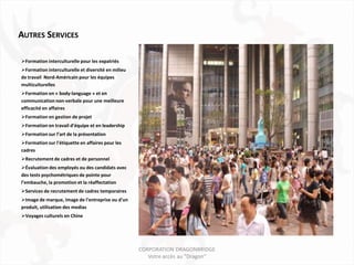 AUTRES SERVICES

Formation interculturelle pour les expatriés
Formation interculturelle et diversité en milieu
de travail Nord-Américain pour les équipes
multiculturelles
Formation en « body-language » et en
communication non-verbale pour une meilleure
efficacité en affaires
Formation en gestion de projet
Formation en travail d’équipe et en leadership
Formation sur l’art de la présentation
Formation sur l'étiquette en affaires pour les
cadres
Recrutement de cadres et de personnel
Évaluation des employés ou des candidats avec
des tests psychométriques de pointe pour
l’embauche, la promotion et la réaffectation
Services de recrutement de cadres temporaires
Image de marque, image de l'entreprise ou d'un
produit, utilisation des medias
Voyages culturels en Chine




                                                    CORPORATION DRAGONBRIDGE
                                                       Votre accès au "Dragon"
 