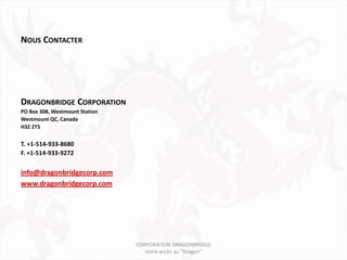 NOUS CONTACTER




DRAGONBRIDGE CORPORATION
PO Box 308, Westmount Station
Westmount QC, Canada
H3Z 2T5


T. +1-514-933-8680
F. +1-514-933-9272

info@dragonbridgecorp.com
www.dragonbridgecorp.com




                                CORPORATION DRAGONBRIDGE
                                   Votre accès au "Dragon"
 