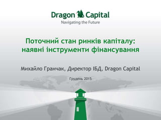 Поточний стан ринків капіталу:
наявні інструменти фінансування
Михайло Гранчак, Директор ІБД, Dragon Capital
Грудень 2015
 