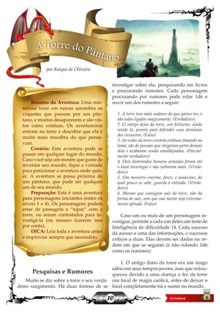 10
Resumo da Aventura: Uma mis-
teriosa torre em ruinas assombra os
viajantes que passam por um pân-
tano, e muitos desaparecem e são vis-
tos como estátuas. Os aventureiros
entram na torre e descobre que ela é
muito mais macabra do que pensa-
vam.
Cenário: Esta aventura pode se
passar em qualquer lugar do mundo.
Caso você seja um mestre que goste de
inventar seu mundo, fique a vontade
para posicionar a aventura onde quis-
er. A aventura se passa próxima de
um pântano, que pode ser qualquer
um de seu mundo.
Preparação: Esta é uma aventura
para personagens iniciantes (entre os
níveis 1 e 4). Os personagens podem
estar de passagem e “topar” com a
torre, ou serem contratados para in-
vestigá-la (ou mesmo fazerem isso
por conta).
DICA: Leia toda a aventura antes
e improvise sempre que necessário.
Pesquisas e Rumores
Muito se diz sobre a torre e seu verda-
deiro surgimento. Há duas formas de se
investigar sobre ela, pesquisando em livros
e procurando rumores. Cada personagem
procurando por rumores pode rolar 1d6 e
ouvir um dos rumores a seguir:
1. A torre tem mais andares do que parece ter, e
são todos ligados magicamente. (Verdadeiro).
2. O antigo dono da torre, um feiticeiro, ainda
reside lá, pronto para defender seus domínios
dos invasores. (Falso)
3. Ao redor da torre existem estátuas boiando na
lama, são de pessoas que chegaram perto demais
dela e acabaram sendo amaldiçoadas. (Parcial-
mente verdadeiro)
4. Dois destemidos homens armados foram até
o local investigar e não voltaram mais. (Verda-
deiro)
5. Um monstro enorme, feroz, e assassino, do
qual pouco se sabe, guarda a entrada. (Verda-
deiro)
6. Mesmo que consigam sair da torre, não há
forma de sair, sem que sua mente seja extrema-
mente afetada. (Falso)
Caso um ou mais de um personagem in-
vestigue, permite a cada um deles um teste de
Inteligência de dificuldade 14. Cada sucesso
dá acesso a uma das informações, e sucessos
críticos a duas. Elas devem ser dadas na or-
dem em que se seguem (e não rolando 1d6
como os rumores):
1. O antigo dono da torre era um mago
sábio em seus tempos jovens, mas que enlou-
queceu devido a uma doença e fez da torre
um local de magia caótica, antes de deixar o
local completamente nú e sumir no mundo.
A Torre do Pântano
por Kaique de Oliveira
 