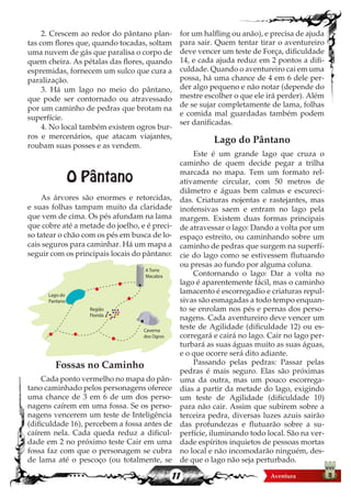 11
2. Crescem ao redor do pântano plan-
tas com flores que, quando tocadas, soltam
uma nuvem de gás que paralisa o corpo de
quem cheira. As pétalas das flores, quando
espremidas, fornecem um sulco que cura a
paralização.
3. Há um lago no meio do pântano,
que pode ser contornado ou atravessado
por um caminho de pedras que brotam na
superfície.
4. No local também existem ogros bur-
ros e mercenários, que atacam viajantes,
roubam suas posses e as vendem.
O Pântano
As árvores são enormes e retorcidas,
e suas folhas tampam muito da claridade
que vem de cima. Os pés afundam na lama
que cobre até a metade do joelho, e é preci-
so tatear o chão com os pés em busca de lo-
cais seguros para caminhar. Há um mapa a
seguir com os principais locais do pântano:
Fossas no Caminho
Cada ponto vermelho no mapa do pân-
tano caminhado pelos personagens oferece
uma chance de 3 em 6 de um dos perso-
nagens caírem em uma fossa. Se os perso-
nagens vencerem um teste de Inteligência
(dificuldade 16), percebem a fossa antes de
caírem nela. Cada queda reduz a dificul-
dade em 2 no próximo teste Cair em uma
fossa faz com que o personagem se cubra
de lama até o pescoço (ou totalmente, se
for um halfling ou anão), e precisa de ajuda
para sair. Quem tentar tirar o aventureiro
deve vencer um teste de Força, dificuldade
14, e cada ajuda reduz em 2 pontos a difi-
culdade. Quando o aventureiro cai em uma
possa, há uma chance de 4 em 6 dele per-
der algo pequeno e não notar (depende do
mestre escolher o que ele irá perder). Além
de se sujar completamente de lama, folhas
e comida mal guardadas também podem
ser danificadas.
Lago do Pântano
Este é um grande lago que cruza o
caminho de quem decide pegar a trilha
marcada no mapa. Tem um formato rel-
ativamente circular, com 50 metros de
diâmetro e águas bem calmas e escureci-
das. Criaturas nojentas e rastejantes, mas
inofensivas saem e entram no lago pela
margem. Existem duas formas principais
de atravessar o lago: Dando a volta por um
espaço estreito, ou caminhando sobre um
caminho de pedras que surgem na superfí-
cie do lago como se estivessem flutuando
ou presas ao fundo por alguma coluna.
Contornando o lago: Dar a volta no
lago é aparentemente fácil, mas o caminho
lamacento é escorregadio e criaturas repul-
sivas são esmagadas a todo tempo enquan-
to se enrolam nos pés e pernas dos perso-
nagens. Cada aventureiro deve vencer um
teste de Agilidade (dificuldade 12) ou es-
corregará e cairá no lago. Cair no lago per-
turbará as suas águas muito as suas águas,
e o que ocorre será dito adiante.
Passando pelas pedras: Passar pelas
pedras é mais seguro. Elas são próximas
uma da outra, mas um pouco escorrega-
dias a partir da metade do lago, exigindo
um teste de Agilidade (dificuldade 10)
para não cair. Assim que subirem sobre a
terceira pedra, diversas luzes azuis sairão
das profundezas e flutuarão sobre a su-
perfície, iluminando todo local. São na ver-
dade espíritos inquietos de pessoas mortas
no local e não incomodarão ninguém, des-
de que o lago não seja perturbado.
Lago do
Pantano
A Torre
Macabra
Região
Florida
Caverna
dos Ogros
 