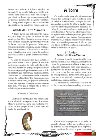 13
mente, de 1 minuto a 1 dia (a escolha do
mestre). O ogro não beberá a poção du-
rante a luta, ele não faz nem ideia de para
que ela sirva. Esses ogros costumam assal-
tar pessoas paralisadas, e alguns viajantes.
Se conseguirem capturar os aventureiros
irão matá-los ou vendê-los como escravos.
Entrada da Torre Macabra
A torre devia ser antigamente muito
alta, mas hoje não passa de ruinas de tijo-
los de pedra. Dos diversos andares que a
torre outrora possuíra, apenas três brotam
da lama cinzenta do pântano. Não pare-
cem existir janelas, e há uma única porta de
ferro como entrada. Circulando a torre há
uma visível fossa, e uma ponte de madeira
podre dá acesso a porta cruzando sobre a
fossa.
O que os aventureiros não sabem, é
que quando cruzarem a ponte, 4 tentácu-
los irão surgir, dois de cada lado da ponte,
tentando agarrá-los e tragá-los para dentro
da fossa. Apesar de pertencerem a uma úni-
ca criatura que permanece oculta na lama,
podem ser tratados como 4 criaturas com
pontos de vidas diferentes. Encantamentos
e efeitos como sono, se jogados sobre um
tentáculo, apenas retardam o movimento
dele, uma vez que a magia não é forte o
suficiente para acertar todos.
Combate: 4 Tentáculos
Destruir os tentáculos não mata a cri-
atura, eles irão se regenerar em 1 semana.
Matar o monstro de uma vez é difícil e pre-
cisará de um grupo maior e mais bem ar-
mado de aventureiros.
A Torre
Os andares da torre são atravessados
em um dos cantos por uma escada em espi-
ral mágica. A escada faz com que ao subir
as escadas a partir do último andar, você
volte no primeiro; assim como descer as es-
cadas do primeiro andar faz você surgir no
topo do último. Apesar de a torre aparentar
ter apenas três andares por fora, possui ao
todo cinco deles por dentro (magicamente
encantados), e alguns inclusive com tama-
nhos menores do que outros. A não ser que
seja dito o contrário, o chão e as paredes de
todas as salas são de pedra.
1º Andar:
Salão de Boas-Vindas
A porta de ferro dá para este salão reco-
berto de cortinas nas paredes, que retratam
cenas de guerras entre elfos e anões, entre
feiticeiros malignos com suas criaturas e
guerreiros de reinos antigos, entre trolls
e árvores vivas. Em um canto, uma esca-
da em espiral leva tanto para cima quanto
para baixo, terminando em um alçapão de
madeira nas duas direções.
Há também no centro do salão um al-
tar de pedra com dizeres na língua comum:
Quando todo grupo entrar na sala, ou
quando alguém subir as escadas, a porta
de entrada irá desaparecer. Isso impedirá
quem está fora de entrar e quem está den-
A história nos é relatada
Com o sangue de povos derramado.
Os anos ocultam a vergonha
Dos erros cometidos no passado.
Boas-vindas dou aos visitantes,
Porém evitarei cerimônias.
Que não saiam mais da torre
Até que se lembrem da vergonha.
 
