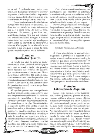 14
tro de sair. As salas da torre pertencem a
um plano diferente; é impossível quebrar
as paredes por dentro, e quebrar as paredes
por fora apenas fará a torre ruir, mas sem
causar nenhum estrago dentro das salas.
	 Embaixo dos dizeres do altar há um
espaço para uma chave ser encaixada. Ela
deve ser encontrada na torre; coloca-la e
girá-la é a única forma de fazer a porta
reaparecer. No entanto, quem fizer isso,
sentirá uma onda de fúria que fará com que
veja todos na sala como inimigos. A fúria só
passará caso o aventureiro seja levado para
outro andar ou impedido de atacar por 2
minutos. Os alçapões da escada estão aber-
tos, tanto o que leva para o andar de cima,
quanto o que leva para o andar de baixo.
2º Andar:
Quarto dos Quadros
A escada que vêm do primeiro andar
continua até o teto, onde um novo alçapão
abre para o terceiro andar. As paredes
desse aposento são cobertas de quadros
que retratam o mesmo homem, em diver-
sas posições diferentes. Há também uma
cama encostada em uma das paredes, que
possui cortinas vermelhas fechadas no mo-
mento. Além disso, há um armário cheio
de gavetas (trancadas) com um espelho e
um livro sobre ele.
O espelho aparenta ser um espelho de
madeira comum, assim como o livro, que
está completamente em branco. Há palavras
magicamente escondidas no livro, que na
verdade é um diário, e só podem ser lidas re-
fletindo o livro no espelho. O conteúdo fica
a cargo do mestre, mas lembre-se que em
seus últimos dias, o feiticeiro da torre enlou-
queceu. Os quadros mostram um homem
de meia-idade careca de barbas castanhas; e
atrás de um deles um buraco oco pode ser
encontrado (teste de Inteligência, dificuldade
14). O buraco é contém uma bolsa com 100
moedas e um colar de pérolas negras (que
pode ser vendido por 100 moedas).
	 Caso abram as cortinas da cama, os
aventureiros irão encontrar os colchões,
o travesseiro de penas e as cobertas total-
mente destruídos. Dormindo na cama há
uma criatura humanoide pálida, gorda e
inchada, vestindo apenas alguns trapos.
Parece uma grande massa esbranquiça-
da que solta um barulho grotesco enquanto
respira. Ela carrega uma chave de prata em
uma corrente no pescoço. Essa chave se en-
caixa no altar do primeiro andar, mas não
o gira. Se perturbada, a criatura irá acord-
ar, mas não dialoga com ninguém, apenas
ataca se incomodada.
Combate: Homúnculo Deformado
A chave da criatura na verdade abre
as gavetas. A primeira e a segunda estão
vazias, a terceira solta uma nuvem de gás
venenoso que causa automaticamente 10
pontos de dano em quem estiver na frente
e nas pessoas próximas. A quarta também
está vazia e a quinta contém um frasco com
uma substância líquida esverdeada e semi-
transparente, que é uma poção de vida su-
ficiente para ser bebida 2 vezes (recupera
30 pontos de vida cada vez que for bebida).
O alçapão para o terceiro andar está aberto.
3º Andar:
Laboratório de Alquimia
Mesas com líquidos secos derrama-
dos, vidros quebrados, plantas murchas,
estantes caídas, e diversos outros objetos
estranhos preenchem este salão. A escada
não continua subindo para o quarto andar,
ela para neste, e uma nova escada sobe do
outro lado do cômodo para um alçapão.
Apenas três frascos parecem estar intactos
e estão boiando em uma mesa próxima a
escada do outro lado do aposento. Todos
que atravessarem a sala devem vencer
um teste de Agilidade (dificuldade 10), ou
podem sem querer chutar e derrubar um
balde com um líquido verde que começa
 