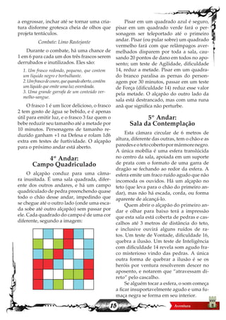 15
a engrossar, inchar até se tornar uma cria-
tura disforme grotesca cheia de olhos que
projeta tentáculos.
Combate: Limo Rastejante
Durante o combate, há uma chance de
1 em 6 para cada um dos três frascos serem
derrubados e inutilizados. Eles são:
1. Um frasco redondo, pequeno, que contem
um líquido negro e borbulhante.
2.Umfrascodecouro,quequandoaberto,contém
um líquido que emite uma luz esverdeada.
3. Uma grande garrafa de um conteúdo ver-
melho-sangue.
O frasco 1 é um licor delicioso, o frasco
2 tem gosto de água se bebido, e é apenas
útil para emitir luz, e o frasco 3 faz quem o
bebe reduzir seu tamanho até a metade por
10 minutos. Personagens de tamanho re-
duzido ganham +1 na Defesa e rolam 1d6
extra em testes de furtividade. O alçapão
para o próximo andar está aberto.
4º Andar:
Campo Quadriculado
O alçapão conduz para uma câma-
ra inusitada. É uma sala quadrada, difer-
ente dos outros andares, e há um campo
quadriculado de pedra preenchendo quase
todo o chão desse andar, impedindo que
se chegue até o outro lado (onde uma esca-
da sobe até outro alçapão) sem passar por
ele. Cada quadrado do campo é de uma cor
diferente, segundo a imagem:
Pisar em um quadrado azul é seguro,
pisar em um quadrado verde fará o per-
sonagem ser teleportado até o primeiro
andar. Pisar (ou pular sobre) um quadrado
vermelho fará com que relâmpagos aver-
melhados disparem por toda a sala, cau-
sando 20 pontos de dano em todos no apo-
sento; um teste de Agilidade, dificuldade
14, reduz a metade. Pisar em um quadra-
do branco paralisa as pernas do person-
agem por 30 minutos, passar em um teste
de Força (dificuldade 14) reduz esse valor
pela metade. O alçapão do outro lado da
sala está destrancado, mas com uma runa
anã que significa não perturbe.
5º Andar:
Sala da Contemplação
Esta câmara circular de 6 metros de
altura, diferente das outras, tem o chão e as
paredeseotetocobertopormármorenegro.
A única mobília é uma esfera translúcida
no centro da sala, apoiada em um suporte
de prata com o formato de uma garra de
dragão se fechando ao redor da esfera. A
esfera emite um fraco ruído agudo que não
incomoda os ouvidos. Há um alçapão no
teto (que leva para o chão do primeiro an-
dar), mas não há escada, corda, ou forma
aparente de alcançá-lo.
Quem abrir o alçapão do primeiro an-
dar e olhar para baixo terá a impressão
que esta sala está coberta de pedras e cas-
calhos até 3 metros de distância do teto,
e inclusive ouvirá alguns ruídos de ra-
tos. Um teste de Vontade, dificuldade 16,
quebra a ilusão. Um teste de Inteligência
com dificuldade 14 revela som agudo fra-
co misterioso vindo das pedras. A única
outra forma de quebrar a ilusão é se os
heróis por ventura resolverem descer no
aposento, e notarem que “atravessam di-
reto” pelo cascalho.
Se alguém tocar a esfera, o som começa
a ficar insuportavelmente agudo e uma fu-
maça negra se forma em seu interior.
 