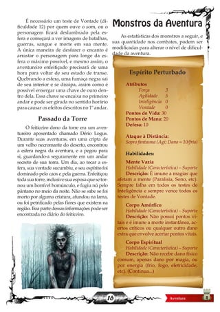 16
É necessário um teste de Vontade (di-
ficuldade 12) por quem ouve o som, ou o
personagem ficará deslumbrado pela es-
fera e começará a ver imagens de batalhas,
guerras, sangue e morte em sua mente.
A única maneira de desfazer o encanto é
arrastar o personagem para longe da es-
fera o máximo possível, e mesmo assim, o
aventureiro enfeitiçado precisará de uma
hora para voltar de seu estado de transe.
Quebrando a esfera, uma fumaça negra sai
de seu interior e se dissipa, assim como é
possível enxergar uma chave de ouro den-
tro dela. Essa chave se encaixa no primeiro
andar e pode ser girada no sentido horário
para causar os efeitos descritos no 1º andar.
Passado da Torre
O feiticeiro dono da torre era um aven-
tureiro aposentado chamado Dério Logus.
Durante suas aventuras, em uma cripta de
um velho necromante do deserto, encontrou
a esfera negra da aventura, e a pegou para
si, guardando-a seguramente em um andar
secreto de sua torra. Um dia, ao tocar a es-
fera, sua vontade sucumbiu, e seu espírito foi
dominado pelo caos e pela guerra. Enfeitiçou
toda sua torre, inclusive sua esposa que se tor-
nou um horrível homúnculo, e fugiu nú pelo
pântano no meio da noite. Não se sabe se foi
morto por alguma criatura, afundou na lama,
ou foi petrificado pelas flores que existem na
região. Boa parte dessas informações pode ser
encontrada no diário do feiticeiro.
Monstros da Aventura
As estatísticas dos monstros a seguir, e
sua quantidade nos combates, podem ser
modificadas para alterar o nível de dificul-
dade da aventura.
Espírito Perturbado
Atributos
	 Força		 3
	 Agilidade	5
	 Inteligência	 0
	 Vontade	 0
Pontos de Vida: 30
Pontos de Mana: 20
Defesa: 10
Ataque à Distância:
Sopro fantasma (Agi; Dano = 10/frio)
Habilidades:
Mente Vazia
Habilidade (Característica) – Suporte
Descrição: É imune a magias que
afetam a mente (Paralisia, Sono, etc).
Sempre falha em todos os testes de
Inteligência e sempre vence todos os
testes de Vontade.
Corpo Amórfico
Habilidade (Característica) – Suporte
Descrição: Não possui pontos vi-
tais e é imune a morte instantânea, ac-
ertos críticos ou qualquer outro dano
extra que envolve acertar pontos vitais.
Corpo Espiritual
Habilidade (Característica) – Suporte
Descrição: Não recebe dano físico
comum, apenas dano por magia, ou
por energia (frio, fogo, eletricidade,
etc). (Continua...)
 
