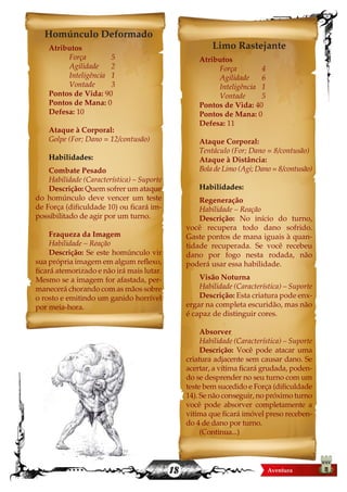 18
Homúnculo Deformado
Atributos
	 Força		 5
	 Agilidade	2
	 Inteligência	 1
	 Vontade	3
Pontos de Vida: 90
Pontos de Mana: 0
Defesa: 10
Ataque à Corporal:
Golpe (For; Dano = 12/contusão)
Habilidades:
Combate Pesado
Habilidade (Característica) – Suporte
Descrição: Quem sofrer um ataque
do homúnculo deve vencer um teste
de Força (dificuldade 10) ou ficará im-
possibilitado de agir por um turno.
Fraqueza da Imagem
Habilidade – Reação
Descrição: Se este homúnculo vir
sua própria imagem em algum reflexo,
ficará atemorizado e não irá mais lutar.
Mesmo se a imagem for afastada, per-
manecerá chorando com as mãos sobre
o rosto e emitindo um ganido horrível
por meia-hora.
Limo Rastejante
Atributos
	 Força		 4
	 Agilidade	6
	 Inteligência	 1
	 Vontade	5
Pontos de Vida: 40
Pontos de Mana: 0
Defesa: 11
Ataque Corporal:
Tentáculo (For; Dano = 8/contusão)
Ataque à Distância:
Bola de Limo (Agi; Dano = 8/contusão)
Habilidades:
Regeneração
Habilidade – Reação
Descrição: No início do turno,
você recupera todo dano sofrido.
Gaste pontos de mana iguais à quan-
tidade recuperada. Se você recebeu
dano por fogo nesta rodada, não
poderá usar essa habilidade.
Visão Noturna
Habilidade (Característica) – Suporte
Descrição: Esta criatura pode enx-
ergar na completa escuridão, mas não
é capaz de distinguir cores.
Absorver
Habilidade (Característica) – Suporte
Descrição: Você pode atacar uma
criatura adjacente sem causar dano. Se
acertar, a vítima ficará grudada, poden-
do se desprender no seu turno com um
teste bem sucedido e Força (dificuldade
14). Se não conseguir, no próximo turno
você pode absorver completamente a
vitima que ficará imóvel preso receben-
do 4 de dano por turno.
(Continua...)
 