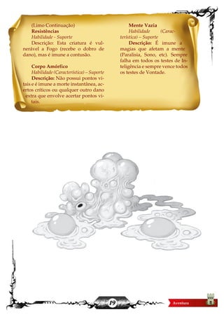 19
(Limo Continuação)
Resistências
Habilidade - Suporte
Descrição: Esta criatura é vul-
nerável a Fogo (recebe o dobro de
dano), mas é imune a contusão.
Corpo Amórfico
Habilidade (Característica) – Suporte
Descrição: Não possui pontos vi-
tais e é imune a morte instantânea, ac-
ertos críticos ou qualquer outro dano
extra que envolve acertar pontos vi-
tais.
Mente Vazia
Habilidade (Carac-
terística) – Suporte
Descrição: É imune a
magias que afetam a mente
(Paralisia, Sono, etc). Sempre
falha em todos os testes de In-
teligência e sempre vence todos
os testes de Vontade.
 