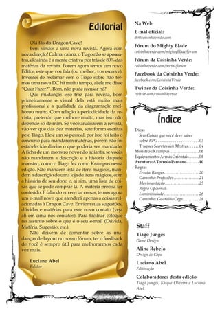 Editorial
Olá fãs da Dragon Cave!
Bem vindos a uma nova revista. Agora com
nova direção! Calma, calma, o Tiago não se aposen-
tou, ele ainda é a mente criativa por trás de 80% das
matérias da revista. Porem agora temos um novo
Editor, este que vos fala (ou melhor, vos escreve).
Inventei de reclamar com o Tiago sobre não ter-
mos uma nova DC há muito tempo, ai ele me disse
“Quer Fazer?”. Bom, não pude recusar né?
Que mudanças isso traz para revista, bom
primeiramente o visual dela está muito mais
profissional e a qualidade da diagramação mel-
horou muito. Com relação à periodicidade da re-
vista, pretendo que melhore muito, mas isso não
depende só de mim. Se você analisarem a revista,
vão ver que das dez matérias, sete foram escritas
pelo Tiago. Ele é um só pessoal, por isso foi feito o
concurso para mandarem matérias, porem não foi
estabelecido direito o que poderia ser mandado.
A ficha de um monstro novo não adianta, se vocês
não mandarem a descrição e a história daquele
monstro, como o Tiago fez como Krampus nessa
edição. Não mandem lista de itens mágicos, man-
dem a descrição de uma loja de itens mágicos, com
a história de seu dono e, ai sim, uma lista de coi-
sas que se pode comprar lá. A matéria precisa ter
conteúdo. E falando em enviar coisas, temos agora
um e-mail novo que atenderá apenas a coisas rel-
acionadas à Dragon Cave. Enviem suas sugestões,
dúvidas e matérias para esse novo contato (veja
ali em cima nos contatos). Para facilitar coloque
no assunto sobre o que é o seu e-mail (Dúvida,
Matéria, Sugestão, etc.).
Não deixem de comentar sobre as mu-
danças de layout no nosso fórum, ter o feedback
de você é sempre útil para melhorarmos cada
vez mais.
Luciano Abel
Editor
Dicas
Seis Coisas que você deve saber
sobre RPG . . . . . . . . . . . . . . . . . . . .03
Truques Secretos dos Mestres . . . . . . 04
Monstros:Krampus......................06
Equipamento:ArmasOrientais........08
Aventura:ATorredoPantano..........10
Regras
Errata:Ranger........................ 20
Caminho:Profissões.................. 21
Movimentação........................25
Regra Opcional:
Luminosidade........................ 26
Caminho: GuardiãoCego........... 28
Índice
Na Web
E-mal oficial:
dc@coisinhaverde.com
Fórum do Mighty Blade
coisinhaverde.com/mightyblade/forum
Fórum da Coisinha Verde:
coisinhaverde.com/portal/forum
Facebook da Coisinha Verde:
facebook.com/CoisinhaVerde
Twitter da Coisinha Verde:
twitter.com/coisinhaverde
Staff
Tiago Junges
Game Design
Aline Rebelo
Design de Capa
Luciano Abel
Editoração
Colaboradores desta edição
Tiago Junges, Kaique Oliveira e Luciano
Abel.
 