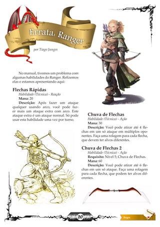 20
Errata: Ranger
No manual, tivemos um problema com
algumas habilidades do Ranger. Refizemos
elas e estamos apresentando aqui:
Flechas Rápidas
Habilidade (Técnica) - Reação
Mana: 20
Descrição: Após fazer um ataque
qualquer usando arco, você pode faz-
er mais um ataque extra com arco. Este
ataque extra é um ataque normal. Só pode
usar esta habilidade uma vez por turno.
Chuva de Flechas
Habilidade (Técnica) - Ação
Mana: 30
Descrição: Você pode atirar até 4 fle-
chas em um só ataque em múltiplos opo-
nentes. Faça uma rolagem para cada flecha,
que devem ter alvos diferentes.
Chuva de Flechas 2
Habilidade (Técnica) - Ação
Requisito: Nível 5; Chuva de Flechas.
Mana: 60
Descrição: Você pode atirar até 6 fle-
chas em um só ataque. Faça uma rolagem
para cada flecha, que podem ter alvos dif-
erentes.
por Tiago Junges
 