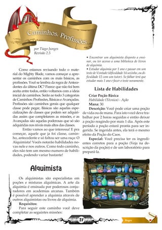 21
Caminhos: Profissões
Como estamos revisando todo o mate-
rial do Mighty Blade, vamos começar a apre-
sentar os caminhos com os mais básicos, as
profissões. Você se lembra da regra de Antece-
dentes da última DC? Parece que não foi bem
aceita entre todos, então voltamos com a ideia
inicial de caminhos. Serão ao todo 3 categorias
de Caminhos: Profissões, Básicas e Avançadas.
Profissões são caminhos gerais que qualquer
classe pode pegar, Básicas são aquelas espe-
cializações de classes que podem ser adquiri-
das assim que completarem as missões, e as
Avançadas são aquelas poderosas que só são
adquiridas nos niveis mais altos das classes.
	 Então vamos ao que interessa! E pra
começar, aquele que ja foi classe, camin-
ho, antecedente e só faltou ser uma raça: O
Alquimista! Vocês notarão habilidades no-
vas nele e nos outros. Como todo caminho,
eles não tem um mesmo numero de habili-
dades, podendo variar bastante!
Alquimista
Os alquimistas são especialistas em
poções e misturas alquímicas. A arte da
alquimia é ensinada por poderosos conju-
radores em academias arcanas. Também
é possível aprender a alquimia através de
outros alquimistas ou livros de alquimia.
Requisitos:
Para seguir este caminho você deve
completar as seguintes missões:
• Encontrar um alquimista disposto a ensi-
nar, ou ter acesso a uma biblioteca de livros
de alquimia.
• Estudar alquimia por 1 ano e passar em um
teste de Vontade (dificuldade 14 sozinho, ou di-
ficuldade 12 com um tutor). Se falhar terá que
estudar mais 1 ano e fazer o teste novamente.
Lista de Habilidades
Criar Poção Básica
Habilidade (Técnica) - Ação
Mana: 30
Descrição: Você pode criar uma poção
de vida ou de mana. Para isto você deve tra-
balhar por 2 horas seguidas e então deixar
a poção reagindo por mais 1 dia. Após este
período a poção estará pronta para ser in-
gerida. Se ingerida antes, ela terá o mesmo
efeito da Poção do Caos.
Especial: Você precisa ter os ingredi-
entes corretos para a poção (Veja na de-
scrição da poção) e de um laboratório para
prepará-la.
por Tiago Junges
Revisão 2.5
 