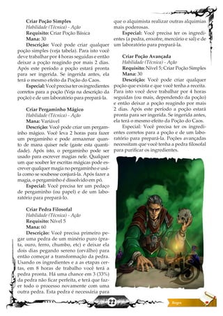22
Criar Poção Simples
Habilidade (Técnica) - Ação
Requisito: Criar Poção Básica
Mana: 30
Descrição: Você pode criar qualquer
poção simples (veja tabela). Para isto você
deve trabalhar por 4 horas seguidas e então
deixar a poção reagindo por mais 2 dias.
Após este período a poção estará pronta
para ser ingerida. Se ingerida antes, ela
terá o mesmo efeito da Poção do Caos.
Especial:Vocêprecisaterosingredientes
corretos para a poção (Veja na descrição da
poção) e de um laboratório para prepará-la.
Criar Pergaminho Mágico
Habilidade (Técnica) - Ação
Mana: Variável
Descrição: Você pode criar um pergam-
inho mágico. Você leva 2 horas para fazer
um pergaminho e pode armazenar quan-
to de mana quiser nele (gaste esta quanti-
dade). Após isto, o pergaminho pode ser
usado para escrever magias nele. Qualquer
um que souber ler escritas mágicas pode es-
crever qualquer magia no pergaminho e usá-
la como se soubesse conjurá-la. Após fazer a
magia, o pergaminho é dissolvido em pó.
Especial: Você precisa ter um pedaço
de pergaminho (ou papel) e de um labo-
ratório para prepará-lo.
Criar Pedra Filosofal
Habilidade (Técnica) - Ação
Requisito: Nível 5
Mana: 60
Descrição: Você precisa primeiro pe-
gar uma pedra de um minério puro (pra-
ta, ouro, ferro, chumbo, etc) e deixar ela
dois dias pegando sereno (orválho) para
então começar a transformação da pedra.
Usando os ingredientes e a as etapas cer-
tas, em 8 horas de trabalho você terá a
pedra pronta. Há uma chance em 3 (33%)
da pedra não ficar perfeita, e terá que faz-
er todo o processo novamente com uma
outra pedra. Esta pedra é necessária para
que o alquimista realizar outras alquimias
mais poderosas.
Especial: Você precisa ter os ingredi-
entes (a pedra, enxofre, mercúrio e sal) e de
um laboratório para prepará-la.
Criar Poção Avançada
Habilidade (Técnica) - Ação
Requisito: Nível 5; Criar Poção Simples
Mana: 30
Descrição: Você pode criar qualquer
poção que exista e que você tenha a receita.
Para isto você deve trabalhar por 4 horas
seguidas (ou mais, dependendo da poção)
e então deixar a poção reagindo por mais
2 dias. Após este período a poção estará
pronta para ser ingerida. Se ingerida antes,
ela terá o mesmo efeito da Poção do Caos.
Especial: Você precisa ter os ingredi-
entes corretos para a poção e de um labo-
ratório para prepará-la. Poções avançadas
necessitam que você tenha a pedra filosofal
para purificar os ingredientes.
 
