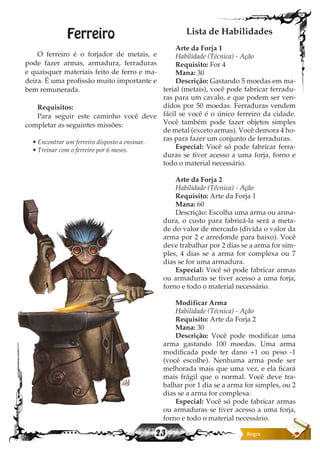 23
Ferreiro
O ferreiro é o forjador de metais, e
pode fazer armas, armadura, ferraduras
e quaisquer materiais feito de ferro e ma-
deira. É uma profissão muito importante e
bem remunerada.
Requisitos:
Para seguir este caminho você deve
completar as seguintes missões:
• Encontrar um ferreiro disposto a ensinar.
• Treinar com o ferreiro por 6 meses.
Lista de Habilidades
Arte da Forja 1
Habilidade (Técnica) - Ação
Requisito: For 4
Mana: 30
Descrição: Gastando 5 moedas em ma-
terial (metais), você pode fabricar ferradu-
ras para um cavalo, e que podem ser ven-
didos por 50 moedas. Ferraduras vendem
fácil se você é o único ferreiro da cidade.
Você também pode fazer objetos simples
de metal (exceto armas). Você demora 4 ho-
ras para fazer um conjunto de ferraduras.
Especial: Você só pode fabricar ferra-
duras se tiver acesso a uma forja, forno e
todo o material necessário.
Arte da Forja 2
Habilidade (Técnica) - Ação
Requisito: Arte da Forja 1
Mana: 60
Descrição: Escolha uma arma ou arma-
dura, o custo para fabricá-la será a meta-
de do valor de mercado (divida o valor da
arma por 2 e arredonde para baixo). Você
deve trabalhar por 2 dias se a arma for sim-
ples, 4 dias se a arma for complexa ou 7
dias se for uma armadura.
Especial: Você só pode fabricar armas
ou armaduras se tiver acesso a uma forja,
forno e todo o material necessário.
Modificar Arma
Habilidade (Técnica) - Ação
Requisito: Arte da Forja 2
Mana: 30
Descrição: Você pode modificar uma
arma gastando 100 moedas. Uma arma
modificada pode ter dano +1 ou peso -1
(você escolhe). Nenhuma arma pode ser
melhorada mais que uma vez, e ela ficará
mais frágil que o normal. Você deve tra-
balhar por 1 dia se a arma for simples, ou 2
dias se a arma for complexa.
Especial: Você só pode fabricar armas
ou armaduras se tiver acesso a uma forja,
forno e todo o material necessário.
 