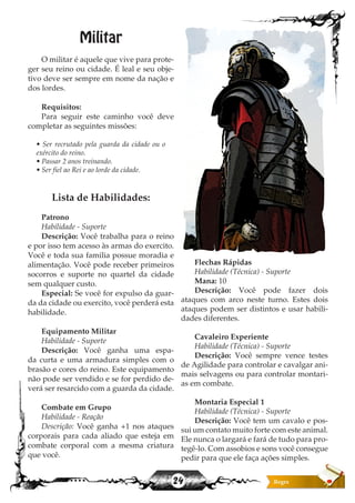 24
Militar
O militar é aquele que vive para prote-
ger seu reino ou cidade. É leal e seu obje-
tivo deve ser sempre em nome da nação e
dos lordes.
Requisitos:
Para seguir este caminho você deve
completar as seguintes missões:
• Ser recrutado pela guarda da cidade ou o
exército do reino.
• Passar 2 anos treinando.
• Ser fiel ao Rei e ao lorde da cidade.
Lista de Habilidades:
Patrono
Habilidade - Suporte
Descrição: Você trabalha para o reino
e por isso tem acesso às armas do exercito.
Você e toda sua familia possue moradia e
alimentação. Você pode receber primeiros
socorros e suporte no quartel da cidade
sem qualquer custo.
Especial: Se você for expulso da guar-
da da cidade ou exercito, você perderá esta
habilidade.
Equipamento Militar
Habilidade - Suporte
Descrição: Você ganha uma espa-
da curta e uma armadura simples com o
brasão e cores do reino. Este equipamento
não pode ser vendido e se for perdido de-
verá ser resarcido com a guarda da cidade.
Combate em Grupo
Habilidade - Reação
Descrição: Você ganha +1 nos ataques
corporais para cada aliado que esteja em
combate corporal com a mesma criatura
que você.
Flechas Rápidas
Habilidade (Técnica) - Suporte
Mana: 10
Descrição: Você pode fazer dois
ataques com arco neste turno. Estes dois
ataques podem ser distintos e usar habili-
dades diferentes.
Cavaleiro Experiente
Habilidade (Técnica) - Suporte
Descrição: Você sempre vence testes
de Agilidade para controlar e cavalgar ani-
mais selvagens ou para controlar montari-
as em combate.
Montaria Especial 1
Habilidade (Técnica) - Suporte
Descrição: Você tem um cavalo e pos-
sui um contato muito forte com este animal.
Ele nunca o largará e fará de tudo para pro-
tegê-lo. Com assobios e sons você consegue
pedir para que ele faça ações simples.
 