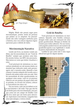 25
Movimentação
Mighty Blade não possui regra para
movimentação, porém ainda há pessoas
que pedem ou as adaptam. Eu pessoal-
mente não acho vantagem nenhuma para
a historia, mas vou colocar algumas regras
opcionais para o deleite de todos.
Movimentação Narrativa
Lendo um livro, ou mesmo vendo um
filme, não há necessidade de um “Grid de
Batalha” sempre que acontece uma luta.
Da mesma forma, um RPG não precisaria.
Mas temos as vezes que tentar visualizar a
cena.
Você precisará de miniaturas ou mar-
cadores (podendo ser até mesmo dados ou
moedas) que indicarão onde cada person-
agem, npc e monstro estão. Quando a luta
começa o mestre estipula (de acordo com a
historia até então) onde cada um está. Não
há necessidade de telas quadriculadas ou
qualquer coisa assim, você só vai precisar
rabiscar em um pedaço de papel onde está
as paredes, ou arvores do cenário, colocar
os marcadores em cima e só.
Em seu turno, cada um irá definir se irá
se movimentar e até onde. Veja que não há
um limite para esta movimentação, isso por
que como em um campo de batalha você
não leva mais que um turno para atraves-
sar. Após fazer o movimento, o jogador fará
uma ação (ataque, e outras coisas).
Grid de Batalha
Você precisará de miniaturas ou mar-
cadores. Quando uma batalha começar,
designe onde cada um começará em uma
grade quadriculada. Marque os limites do
cenário para todos saberem. Em seu turno,
cada jogador poderá mover um numero de
quadrados iguais a sua Agilidade (+ modi-
ficadores dependendo da situação).
Lembre-se que como não é uma regra
oficial terá que ter alguns ajustes.
por Tiago Junges
Exemplo de Gride de Batalha
 
