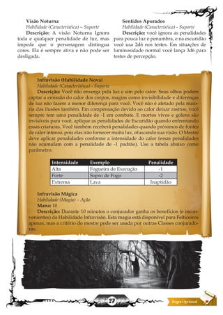 27
Visão Noturna
Habilidade (Característica) – Suporte
Descrição: A visão Noturna Ignora
toda e qualquer penalidade de luz, mas
impede que o personagem distingua
cores. Ela é sempre ativa e não pode ser
desligada.
Sentidos Apurados
Habilidade (Característica) - Suporte
Descrição: você ignora as penalidades
para pouca luz e penumbra, e na escuridão
você usa 2d6 nos testes. Em situações de
luminosidade normal você lança 3d6 para
testes de percepção.
Infravisão (Habilidade Nova)
Habilidade (Característica) - Suporte
Descrição: Você não enxerga pela luz e sim pelo calor. Seus olhos podem
captar a emissão do calor dos corpos, magias como invisibilidade e diferenças
de luz não fazem a menor diferença para você. Você não é afetado pela maio-
ria das ilusões também. Em compensação devido ao calor deixar rastros, você
sempre tem uma penalidade de -1 em combate. E mortos vivos e golens são
invisíveis para você, aplique as penalidades de Escuridão quando enfrentando
essas criaturas. Você também receberá penalidades quando próximos de fontes
de calor intenso, pois elas irão fornecer muita luz, ofuscando sua visão. O Mestre
deve aplicar penalidades conforme a intensidade do calor (essas penalidades
não acumulam com a penalidade de -1 padrão). Use a tabela abaixo como
parâmetro.  
Intensidade Exemplo Penalidade
Alta Fogueira de Execução -1
Forte Sopro de Fogo -2
Extrema Lava Inaptidão
Infravisão Mágica
Habilidade (Magia) – Ação
Mana: 10
Descrição: Durante 10 minutos o conjurador ganha os benefícios (e incon-
venientes) da Habilidade Infravisão. Esta magia está disponível para Feiticeiros
apenas, mas a critério do mestre pode ser usada por outras Classes conjurado-
ras.
 