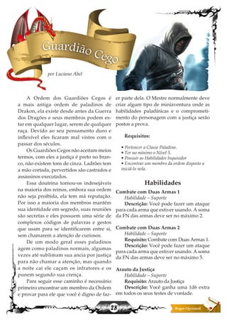 28
Guardião Cego
por Luciano Abel
A Ordem dos Guardiões Cegos é
a mais antiga ordem de paladinos de
Drakon, ela existe desde antes da Guerra
dos Dragões e seus membros podem es-
tar em qualquer lugar, serem de qualquer
raça. Devido ao seu pensamento duro e
inflexível eles ficaram mal vistos com o
passar dos séculos.
Os Guardiões Cegos não aceitam meios
termos, com eles a justiça é preto no bran-
co, não existem tons de cinza. Ladrões tem
a mão cortada, pervertidos são castrados e
assassinos executados.
Essa doutrina tornou-os indesejáveis
na maioria dos reinos, embora sua ordem
não seja proibida, ela tem má reputação.
Por isso a maioria dos membros mantém
sua identidade em segredo, suas reuniões
são secretas e eles possuem uma série de
complexos códigos de palavras e gestos
que usam para se identificarem entre si,
sem chamarem a atenção de curiosos.
De um modo geral esses paladinos
agem como paladinos normais, algumas
vezes até sublimam sua ancia por justiça
para não chamar a atenção, mas quando
a noite cai ele caçam os infratores e os
punem segundo sua crença.
Para seguir esse caminho é necessário
primeiro encontrar um membro da Ordem
e provar para ele que você é digno de faz-
er parte dela. O Mestre normalmente deve
criar algum tipo de miniaventura onde as
habilidades paladínicas e o comprometi-
mento do personagem com a justiça serão
postos a prova.
Requisitos:
• Pertencer a Classe Paladino.
• Ter no mínimo o Nível 5.
• Possuir as Habilidades Inquisidor
• Encontrar um membro da ordem disposto a
iniciá-lo nela.
Habilidades
Combate com Duas Armas 1
Habilidade – Suporte
Descrição: Você pode fazer um ataque
para cada arma que estiver usando. A soma
da FN das armas deve ser no máximo 2.
Combate com Duas Armas 2
Habilidade – Suporte
Requisito: Combate com Duas Armas 1.
Descrição: Você pode fazer um ataque
para cada arma que estiver usando. A soma
da FN das armas deve ser no máximo 5.
Arauto da Justiça
Habilidade – Suporte
Requisito: Arauto da Justiça
Descrição: Você ganha uma 1d6 extra
em todos os seus testes de vontade.
 