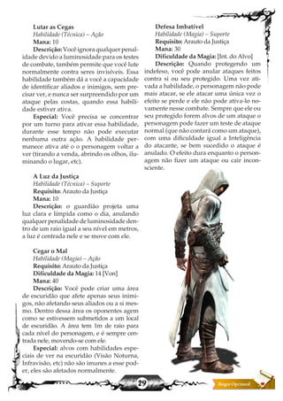 29
Defesa Imbatível
Habilidade (Magia) – Suporte
Requisito: Arauto da Justiça
Mana: 30
Dificuldade da Magia: [Int. do Alvo]
Descrição: Quando protegendo um
indefeso, você pode anular ataques feitos
contra si ou seu protegido. Uma vez ati-
vada a habilidade, o personagem não pode
mais atacar, se ele atacar uma única vez o
efeito se perde e ele não pode ativa-lo no-
vamente nesse combate. Sempre que ele ou
seu protegido forem alvos de um ataque o
personagem pode fazer um teste de ataque
normal (que não contará como um ataque),
com uma dificuldade igual a Inteligência
do atacante, se bem sucedido o ataque é
anulado. O efeito dura enquanto o person-
agem não fizer um ataque ou cair incon-
sciente.
Lutar as Cegas
Habilidade (Técnica) – Ação
Mana: 10
Descrição:Vocêignoraqualquerpenal-
idade devido a luminosidade para os testes
de combate, também permite que você lute
normalmente contra seres invisíveis. Essa
habilidade também dá a você a capacidade
de identificar aliados e inimigos, sem pre-
cisar ver, e nunca ser surpreendido por um
ataque pelas costas, quando essa habili-
dade estiver ativa.
Especial: Você precisa se concentrar
por um turno para ativar essa habilidade,
durante esse tempo não pode executar
nenhuma outra ação. A habilidade per-
manece ativa até o o personagem voltar a
ver (tirando a venda, abrindo os olhos, ilu-
minando o lugar, etc).
A Luz da Justiça
Habilidade (Técnica) – Suporte
Requisito: Arauto da Justiça
Mana: 10
Descrição: o guardião projeta uma
luz clara e límpida como o dia, anulando
qualquer penalidade de luminosidade den-
tro de um raio igual a seu nível em metros,
a luz é centrada nele e se move com ele.
Cegar o Mal
Habilidade (Magia) – Ação
Requisito: Arauto da Justiça
Dificuldade da Magia: 14 [Von]
Mana: 40
Descrição: Você pode criar uma área
de escuridão que afete apenas seus inimi-
gos, não afetando seus aliados ou a si mes-
mo. Dentro dessa área os oponentes agem
como se estivessem submetidos a um local
de escuridão. A área tem 1m de raio para
cada nível do personagem, e é sempre cen-
trada nele, movendo-se com ele.
Especial: alvos com habilidades espe-
ciais de ver na escuridão (Visão Noturna,
Infravisão, etc) não são imunes a esse pod-
er, eles são afetados normalmente.
 