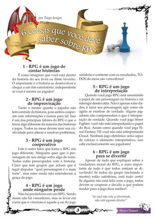 3
1 - RPG é um jogo de
contar historias
É como imaginar que você está dentro
da historia do seu livro ou filme favorito.
O importante é a historia se desenvolver e
chegar a um fim satisfatório, independente
se você é mestre ou jogador!
2 - RPG é um jogo
de improvisação
Tanto o mestre quanto o jogador não
tem controle da historia, pois ambos cooper-
am com informações e rumos para tal. Isso
é um dos principais fatores do RPG e que o
torna algo diferente da maioria das historias
e jogos. Todos na mesa devem usar sua cri-
atividade para alterar e resolver problemas.
3 - RPG é um jogo
cooperativo
Este é outro fator que torna o RPG um
jogo diferente. Ninguém quer que o per-
sonagem de seu amigo sofra algo de ruim.
Todos estão preocupados com a historia.
Claro que tem grupos que acham que é
legal disputar “qual personagem é o mais
forte”, mas estes ainda não entenderam a
graça do jogo.
4 - RPG é um jogo
onde ninguém perde
Não há perdedores em um RPG. Sendo
assim não há vencedores, mas se levar em
conta que o vitorioso é aquele q sai do jogo
satisfeito e contente com os resultados, TO-
DOS da mesa são vencedores!
5 - RPG é um jogo
de interpretação
Quando você joga RPG está assumindo
o papel de um personagem na historia e irá
interagir dentro dela. Não é apenas rolar da-
dos, é fazer seu personagem agir como ele
agiria se existisse de verdade. Alguns jog-
adores não compreendem o que é interpre-
tação de verdade. Quando você joga Street
Fighter, você não está interpretando o papel
do Ryu. Assim como quando você joga Fi-
nal Fantasy VII você não está interpretando
Cloud. Nenhum jogo eletrônico seria capaz
de colocar o elemento interpretativo, isso
cabe exclusivamente aos jogadores!
6 - RPG é um jogo
para se divertir
Apesar de tudo que expliquei sobre a
verdadeira moral do RPG, o mais impor-
tante de tudo é que todos estejam se di-
vertindo! Se todos do grupo (incluindo o
mestre) estão satisfeitos, está tudo certo!
Se alguém não está feliz com o jogo, todos
devem se cooperar e decidir o que podem
mudar para o jogo ficar melhor!
“Se você não esta se divertindo,
não está jogando direito!”
6 coisas que você devesaber sobre RPG
por Tiago Junges
 