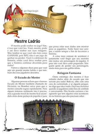 4 Dicas e Truques
Mestre Ladrão
O mestre pode roubar no jogo! Sim,
é isso que você leu. Você, mestre, pode
e até deve roubar nas suas rolagens.
Mas lembre-se que você não tem como
GANHAR, pois RPG não é um jogo de
ganhar ou perder. Você é o defensor da
historia, então você deve roubar para
que a história continue divertida para
todos!
Vamos a algumas dicas para que você
seja um grande mestre ladrão e que nen-
hum dos seus jogadores descubra.
O Escudo do Mestre
Algumas pessoas acham que o famoso
Escudo do Mestre (também chamado de
Divisória, ou Biombo) serve para que o
mestre consulte regras rapidamente. Para
alguns sistemas realmente isto é preciso,
mas a grande moral do mestre ficar escon-
dido atrás deste pedaço de papelão é para
que possa rolar seus dados sem mostrar
para os jogadores. Tente fazer isso sem-
pre, e minta sempre a fim de favorecer a
historia.
A coisa mais comum de acontecer é
justamente você fingir que seu monstro
não matou um personagem do jogador. E
para isto você deve estar preparado. Nin-
guém gosta de perder seu personagem,
ainda mais para um goblin idiota.
Rolagem Fantasma
Outra estratégia dos mestres é ficar
rolando dados atrás do escudo que não
servem pra nada! Role-os, olhe com uma
cara de curiosidade, e se alguém pergun-
tar diga que não é nada. Faça isso inclusive
quando os jogadores estão fora de combate
e conversando. Eles ficarão curiosos e im-
aginarão que tem alguma coisa acontecen-
do na historia que eles precisam saber.
Truques Secretosdos Mestres
por Tiago Junges
 