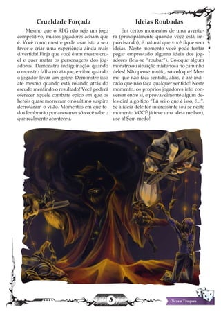 5 Dicas e Truques
Crueldade Forçada
Mesmo que o RPG não seje um jogo
competitivo, muitos jogadores acham que
é. Você como mestre pode usar isto a seu
favor e criar uma experiência ainda mais
divertida! Finja que você é um mestre cru-
el e quer matar os personagens dos jog-
adores. Demonstre indiguinação quando
o monstro falha no ataque, e vibre quando
o jogador levar um golpe. Demonstre isso
até mesmo quando está rolando atrás do
escudo mentindo o resultado! Você poderá
oferecer aquele combate epico em que os
heróis quase morreram e no ultimo suspiro
derrotaram o vilão. Momentos em que to-
dos lembrarão por anos mas só você sabe o
que realmente aconteceu.
Ideias Roubadas
Em certos momentos de uma aventu-
ra (principalmente quando você está im-
provisando), é natural que você fique sem
ideias. Neste momento você pode tentar
pegar emprestado alguma ideia dos jog-
adores (leia-se “roubar”). Coloque algum
monstro ou situação misteriosa no caminho
deles! Não pense muito, só coloque! Mes-
mo que não faça sentido, alias, é até indi-
cado que não faça qualquer sentido! Neste
momento, os proprios jogadores irão con-
versar entre si, e provavelmente algum de-
les dirá algo tipo “Eu sei o que é isso, é...”.
Se a ideia dele for interessante (ou se neste
momento VOCÊ já teve uma ideia melhor),
use-a! Sem medo!
 