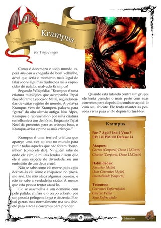 6
Krampus
Como é dezembro e todo mundo es-
pera ansioso a chegada do bom velhinho,
achei que seria o momento mais legal de
falar sobre algumas traduções mais esque-
cidas do natal, o malvado Krampus!
Segundo Wikipédia: “Krampus é uma
criatura mitológica que acompanha Papai
Noel durante a época do Natal, segundo len-
das de várias regiões do mundo. A palavra
Krampus vem de Krampen, palavra para
“garra” do alto alemão antigo. Nos Alpes,
Krampus é representado por uma criatura
semelhante a um demônio. Enquanto Papai
Noel dá presentes para as crianças boas, o
Krampus avisa e pune as más crianças.”
Krampus é uma terrivel criatura que
apareçe uma vez ao ano no mundo para
punir todos aqueles que não foram “bonz-
inhos” (como ele diz). Ninguém sabe de
onde ele vem, e muitas lendas dizem que
ele é uma espécie de divindade, ou um
emissário de um deus cruel.
Não se sabe como ele morre, pois após
derrotá-lo ele some e reaparece no proxi-
mo ano. Ele não ataca algumas pessoas, e
não se sabe a verdadeira razão. A menos
que esta pessoa tentar atacá-lo.
Ele se assemelha a um demonio com
pele pálida, chifres e o corpo coberto por
um pesada pelugem longa e cinzenta. Pos-
sui garras mas normalmente usa seu chic-
ote para atacar e correntes para prender.
Quando está lutando contra um grupo,
ele tenta prender o mais perto com suas
correntes para depois do combate açoitá-lo
com seu chicote. Ele tenta manter as pes-
soas vivas para então depois torturá-los.
Krampus
For: 7 Agi: 5 Int: 4 Von: 5
PV: 140 PM: 80 Defesa: 14
Ataques:
Garras (Corporal; Dano 12/Corte)
Chicote (Corporal; Dano 12/Corte)
Habilidades:
Assustar [Ação]
Usar Correntes [Ação]
Imortalidade [Suporte]
Tesouros:
Correntes Enferrujadas
Chicote Velho
Sino Enferrujado
por Tiago Junges
 