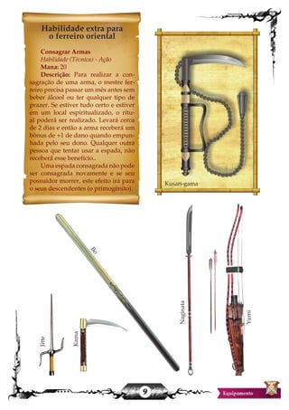9
Habilidade extra para
o ferreiro oriental
Consagrar Armas
Habilidade (Técnica) - Ação
Mana: 20
Descrição: Para realizar a con-
sagração de uma arma, o mestre fer-
reiro precisa passar um mês antes sem
beber álcool ou ter qualquer tipo de
prazer. Se estiver tudo certo e estiver
em um local espiritualizado, o ritu-
al poderá ser realizado. Levará cerca
de 2 dias e então a arma receberá um
bônus de +1 de dano quando empun-
hada pelo seu dono. Qualquer outra
pessoa que tentar usar a espada, não
receberá esse benefício..
Uma espada consagrada não pode
ser consagrada novamente e se seu
possuidor morrer, este efeito irá para
o seus descendentes (o primogênito).
Jitte
Kusari-gamaNaginata
Yumi
Bo
Kama
 