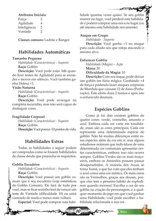 10
Atributos Iniciais:
Força 		 2
Agilidade 	 4
Inteligência 	 2
Vontade 	 2
Classes comuns: Ladrão e Ranger.
Habilidades Automáticas
Tamanho Pequeno
Habilidade (Característica) - Suporte
Raça: Goblin
Descrição: Você pode rolar 3d6 quan-
do fizer testes de Agilidade para se escon-
der e mover em silêncio. Você também ga-
nha Defesa +1.
Visão Noturna
Habilidade (Característica) - Suporte
Raça: Goblin
Descrição: Você pode enxergar na
completa escuridão, mas não será capaz de
distinguir cores.
Fragilidade Corporal
Habilidade (Característica) - Suporte
Raça: Goblin
Descrição:Vocêpossui-10pontosdevida.
Habilidades Extras
Todas as habilidades a seguir podem
ser compradas como se fossem habilidades
de classe desde que preencha os requisitos:
Goblin Escudeiro
Habilidade (Característica) - Suporte
Raça: Goblin
Descrição: Você possui um goblin co-
mum que é seu escudeiro (veja estatisticas
do Goblin Comum). Ele fará de tudo por
você, mas se ficar sozinho terá de vencer um
teste de Vontade (dificuldade 10) ou sairá
correndo de medo e nunca mais voltará.
Especial: Você pode comprar esta habi-
lidade quantas vezes quiser. Se seu goblin
morrer ou fugir, você perderá esta habilida-
de e poderá comprar uma nova no lugar (ou
até mesmo esta habilidade novamente).
Ataque em Grupo
Habilidade - Suporte
Descrição: Você ganha +1 no ataque
para cada aliado seu que esteja atacando o
mesmo alvo.
Enfurecer Goblin
Habilidade (Magia) – Ação
Mana: 20
Dificuldade da Magia: 10
Descrição: Com seu toque, pode deixar
um goblin em fúria mágica. Ganhando +4
de força e podendo fazer ataques corporais
de Mordida que causam 12 de dano (Perfu-
ração). Este efeito dura 2 turnos e após isto
o enfurecido desmaia.
Espécies Goblins
Como já foi dito existem goblins de
quatro cores: verde, vermelho, amarelo e
azul. Embora cada cor varie em tonalida-
de, essas são as cores principais. Cada cor
representa uma determinada espécie de
goblin. Não há muitas diferenças entre es-
sas espécies além da cor em si, mas alguns
estudiosos notaram que indivíduos de uma
determinada cor costumam apresentar cer-
tas características, embora isso não ocorra
sempre. Goblins Verdes são os mais traiço-
eiros, embora os Amarelos possam passar
desapersebidos. A maioria dos Azuis se
torna Xamã, o que faz com que eles tenham
o azul como uma cor mística. Os mais raros
são os Vermelhos, graças aos deuses, por-
que eles tem o péssimo hábito de explodi-
rem quando morrem! Escolha a cor de seu
goblin na criação do personagem, e a qual-
quer momento do jogo em que você ganhar
uma Habilidade, você pode escolher a ha-
bilidade relacionada a sua cor.
 