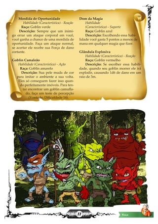 11
Mordida de Oportunidade
Habilidade (Característica) - Reação
Raça: Goblin verde
Descrição: Sempre que um inimi-
go errar um ataque corporal em você,
você ganha a chance de uma mordida de
oportunidade. Faça um ataque normal,
se acertar ele recebe sua Força de dano
cortante.
Goblin Camaleão
Habilidade (Característica) - Ação
Raça: Goblin amarelo
Descrição: Sua pele muda de cor
para imitar o ambiente a sua volta.
Eles só conseguem fazer isso quan-
do perfeitamente imóveis. Para ten-
tar encontrar um goblin camufla-
do, faça um teste de percepção
(Vontade; Dificuldade 14).
Dom da Magia
Habilidade
(Característica) - Suporte
Raça: Goblin azul
Descrição: Escolhendo essa habi-
lidade você gasta 5 pontos a menos de
mana em qualquer magia que fizer.
Glândula Explosiva
Habilidade (Característica) - Reação
Raça: Goblin vermelho
Descrição: Se escolher essa habili-
dade, quando seu goblin morrer ele irá
explodir, causando 1d6 de dano em um
raio de 3m.
Raça
 