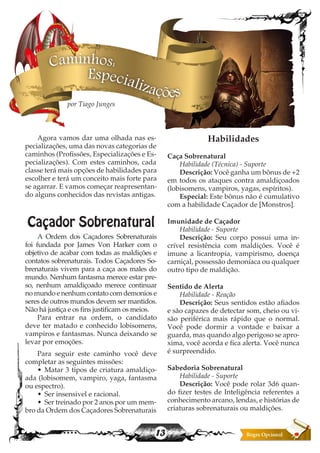 13
Agora vamos dar uma olhada nas es-
pecializações, uma das novas categorias de
caminhos (Profissões, Especializações e Es-
pecializações). Com estes caminhos, cada
classe terá mais opções de habilidades para
escolher e terá um conceito mais forte para
se agarrar. E vamos começar reapresentan-
do alguns conhecidos das revistas antigas.
Caçador Sobrenatural
A Ordem dos Caçadores Sobrenaturais
foi fundada por James Von Harker com o
objetivo de acabar com todas as maldições e
contatos sobrenaturais. Todos Caçadores So-
brenaturais vivem para a caça aos males do
mundo. Nenhum fantasma merece estar pre-
so, nenhum amaldiçoado merece continuar
no mundo e nenhum contato com demonios e
seres de outros mundos devem ser mantidos.
Não há justiça e os fins justificam os meios.
Para entrar na ordem, o candidato
deve ter matado e conhecido lobisomens,
vampiros e fantasmas. Nunca deixando se
levar por emoções.
Para seguir este caminho você deve
completar as seguintes missões:
•	 Matar 3 tipos de criatura amaldiço-
ada (lobisomem, vampiro, yaga, fantasma
ou espectro).
•	 Ser insensivel e racional.
•	 Ser treinado por 2 anos por um mem-
bro da Ordem dos Caçadores Sobrenaturais
Habilidades
Caça Sobrenatural
Habilidade (Técnica) - Suporte
Descrição: Você ganha um bônus de +2
em todos os ataques contra amaldiçoados
(lobisomens, vampiros, yagas, espíritos).
Especial: Este bônus não é cumulativo
com a habilidade Caçador de [Monstros].
Imunidade de Caçador
Habilidade - Suporte
Descrição: Seu corpo possui uma in-
crível resistência com maldições. Você é
imune a licantropia, vampirismo, doença
carniçal, possessão demoníaca ou qualquer
outro tipo de maldição.
Sentido de Alerta
Habilidade - Reação
Descrição: Seus sentidos estão afiados
e são capazes de detectar som, cheio ou vi-
são periférica mais rápido que o normal.
Você pode dormir a vontade e baixar a
guarda, mas quando algo perigoso se apro-
xima, você acorda e fica alerta. Você nunca
é surpreendido.
Sabedoria Sobrenatural
Habilidade - Suporte
Descrição: Você pode rolar 3d6 quan-
do fizer testes de Inteligência referentes a
conhecimento arcano, lendas, e histórias de
criaturas sobrenaturais ou maldições.
Especializações
Caminhos:
por Tiago Junges
 