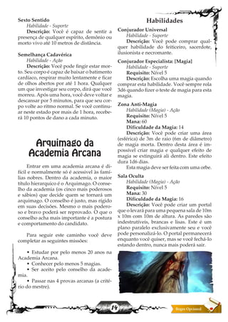14
Sexto Sentido
Habilidade - Suporte
Descrição: Você é capaz de sentir a
presença de qualquer espírito, demônio ou
morto vivo até 10 metros de distância.
Semelhança Cadavérica
Habilidade - Ação
Descrição: Você pode fingir estar mor-
to. Seu corpo é capaz de baixar o batimento
cardíaco, respirar muito lentamente e ficar
de olhos abertos por até 1 hora. Qualquer
um que investigar seu corpo, dirá que você
morreu. Após uma hora, você deve voltar e
descansar por 5 minutos, para que seu cor-
po volte ao ritmo normal. Se você continu-
ar neste estado por mais de 1 hora, recebe-
rá 10 pontos de dano a cada minuto.
Arquimago da
Academia Arcana
Entrar em uma academia arcana é di-
fícil e normalmente só é acessivel às famí-
lias nobres. Dentro da academia, o maior
título hierarquico é o Arquimago. O conse-
lho da academia (os cinco mais poderosos
e sábios) que decide quem se tornará um
arquimago. O conselho é justo, mas rígido
em suas decisões. Mesmo o mais podero-
so e bravo poderá ser reprovado. O que o
conselho acha mais importante é a postura
e comportamento do candidato.
Para seguir este caminho você deve
completar as seguintes missões:
•	 Estudar por pelo menos 20 anos na
Academia Arcana.
•	 Conhecer pelo menos 5 magias.
•	 Ser aceito pelo conselho da acade-
mia.
•	 Passar nas 4 provas arcanas (a crité-
rio do mestre).
Habilidades
Conjurador Universal
Habilidade - Suporte
Descrição: Você pode comprar qual-
quer habilidade do feiticeiro, sacerdote,
ilusionista e necromante.
Conjurador Especialista: [Magia]
Habilidade - Suporte
Requisito: Nível 5
Descrição: Escolha uma magia quando
comprar esta habilidade. Você sempre rola
3d6 quando fizer o teste de magia para esta
magia.
Zona Anti-Magia
Habilidade (Magia) - Ação
Requisito: Nível 5
Mana: 60
Dificuldade da Magia: 14
Descrição: Você pode criar uma área
(esférica) de 3m de raio (6m de diâmetro)
de magia morta. Dentro desta área é im-
possível criar magia e qualquer efeito de
magia se extinguirá ali dentro. Este efeito
dura 1d6 dias.
Esta magia deve ser feita com uma orbe.
Sala Oculta
Habilidade (Magia) - Ação
Requisito: Nível 5
Mana: 30
Dificuldade da Magia: 16
Descrição: Você pode criar um portal
que o levará para uma pequena sala de 10m
x 10m com 10m de altura. As paredes são
indestrutíveis, brancas e lisas. Este é um
plano paralelo exclusivamente seu e você
pode personalizá-lo. O portal permanecerá
enquanto você quiser, mas se você fechá-lo
estando dentro, nunca mais poderá sair.
 